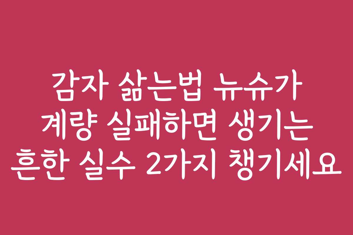 감자 삶는법 뉴슈가 계량 실패하면 생기는 흔한 실수 2가지 챙기세요