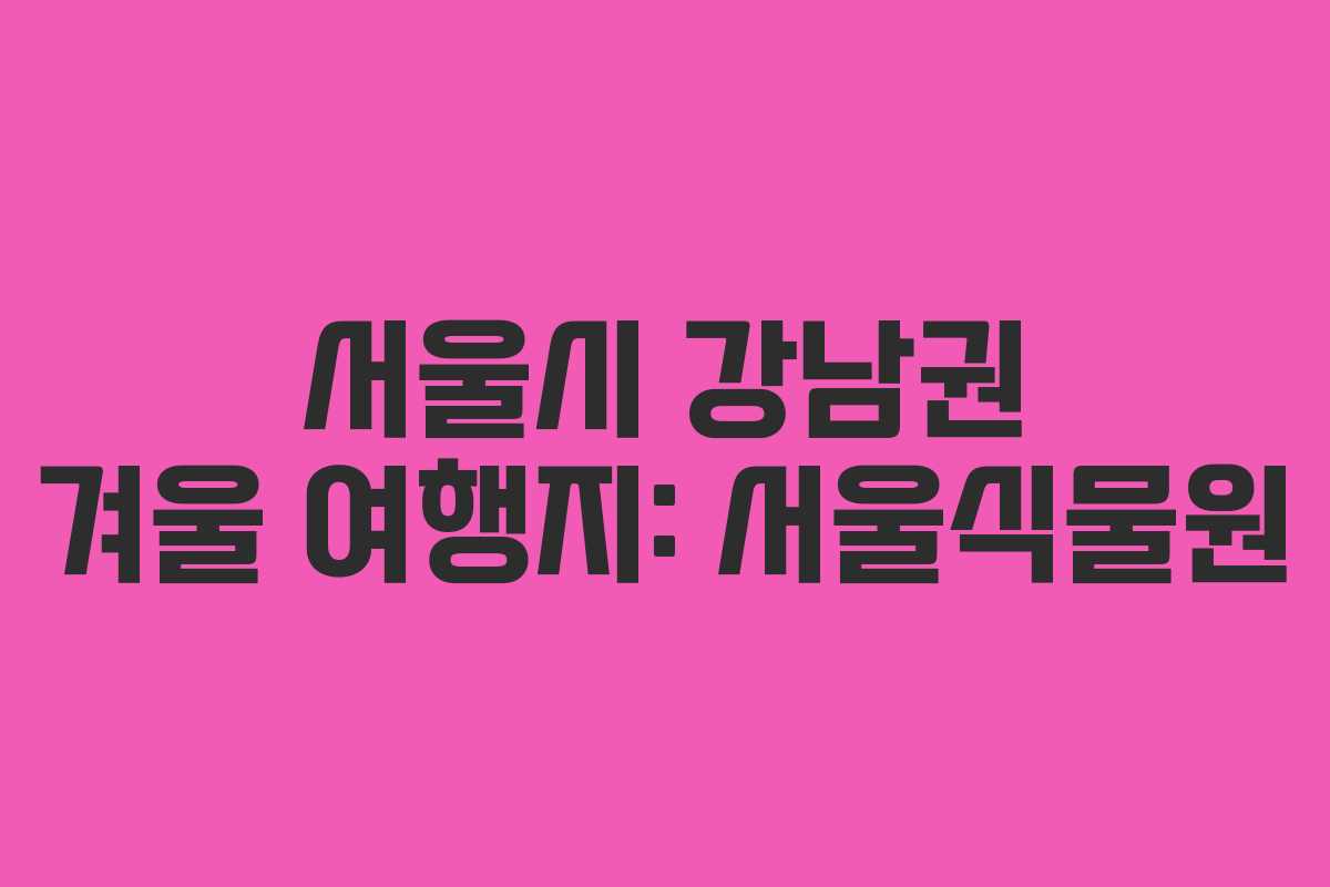 서울시 강남권 겨울 여행지: 서울식물원