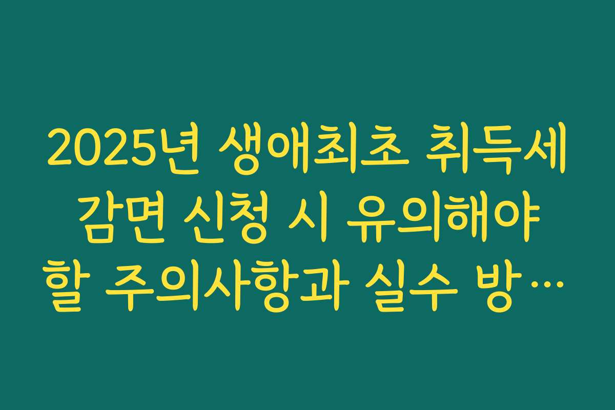 2025년 생애최초 취득세 감면 신청 시 유의해야 할 주의사항과 실수 방지법