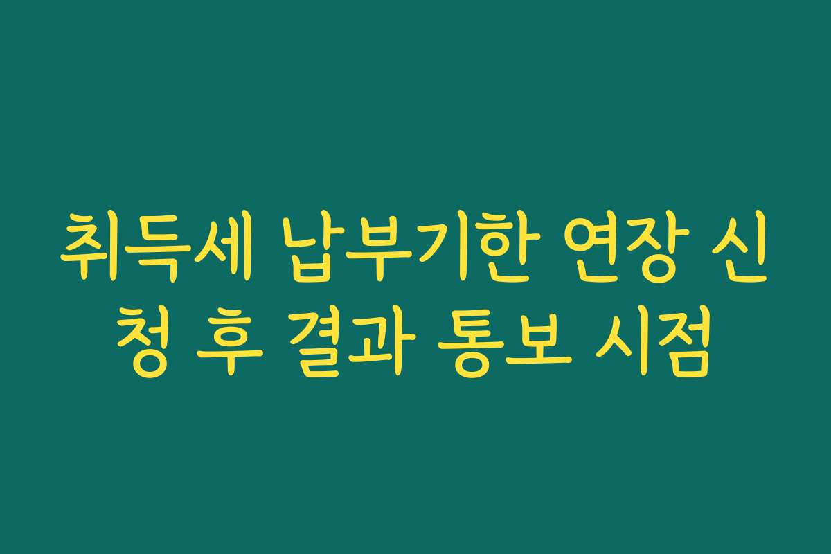 취득세 납부기한 연장 신청 후 결과 통보 시점