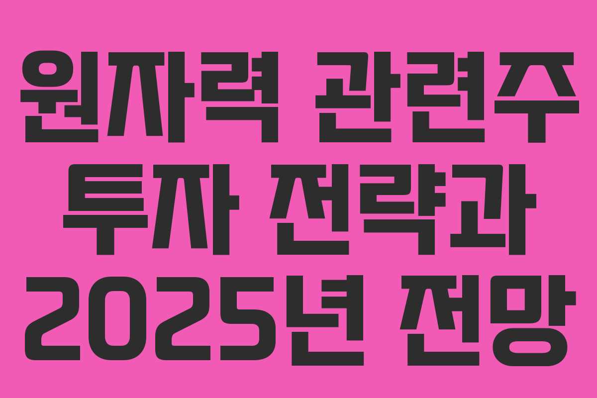 원자력 관련주 투자 전략과 2025년 전망