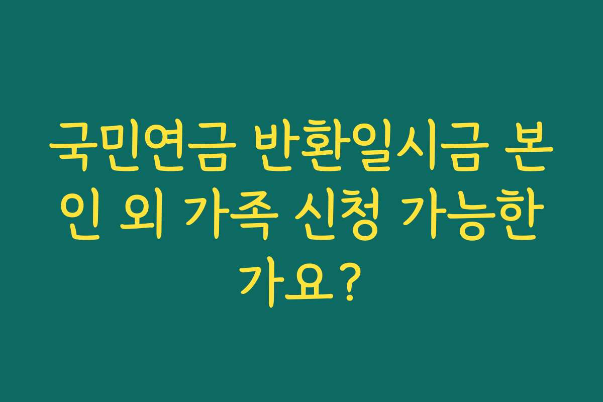국민연금 반환일시금 본인 외 가족 신청 가능한가요? 국민연금 반환일시금 본인 외 가족 신청 가능한가요?