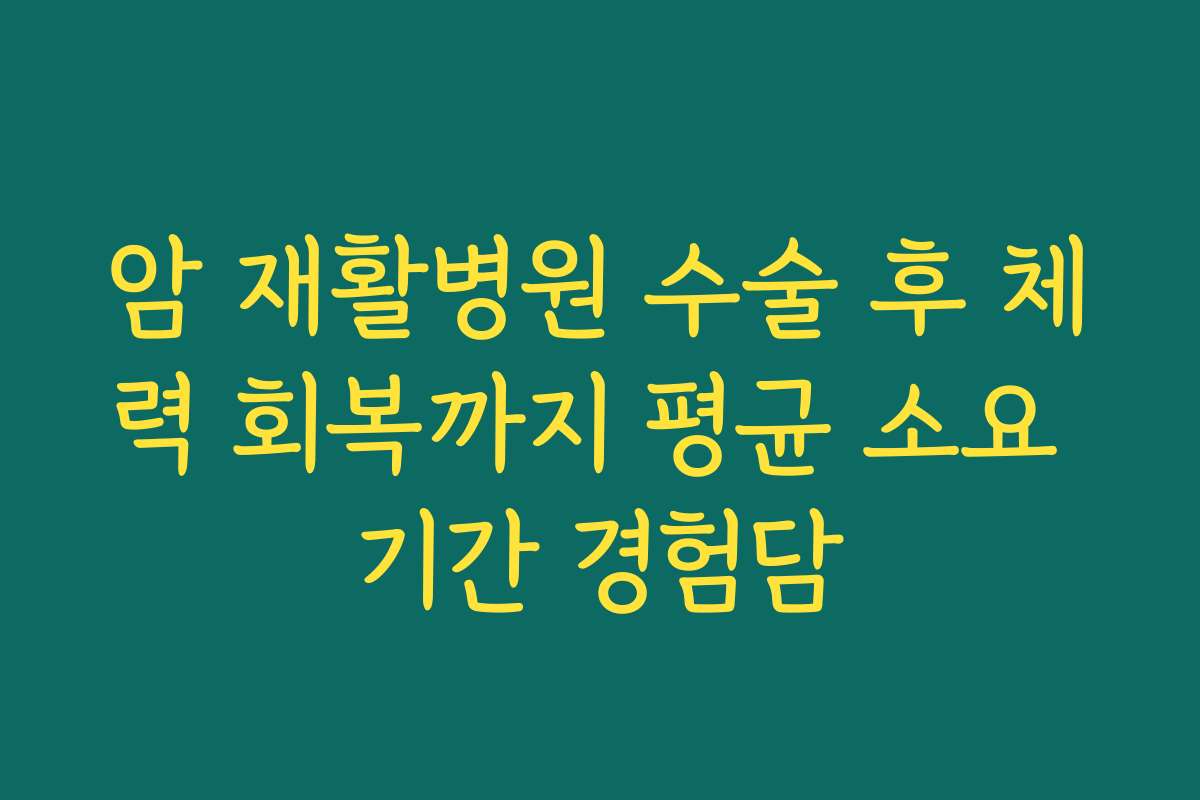 암 재활병원 수술 후 체력 회복까지 평균 소요 기간 경험담