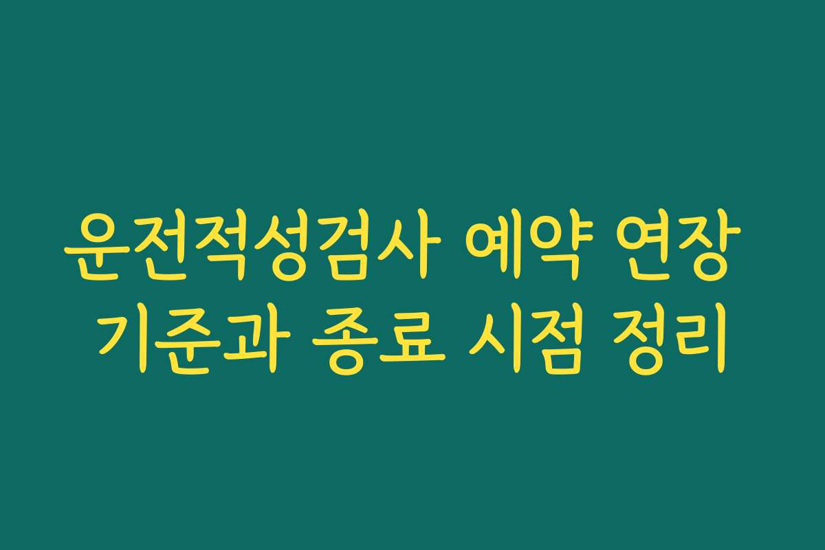 운전적성검사 예약 연장 기준과 종료 시점 정리