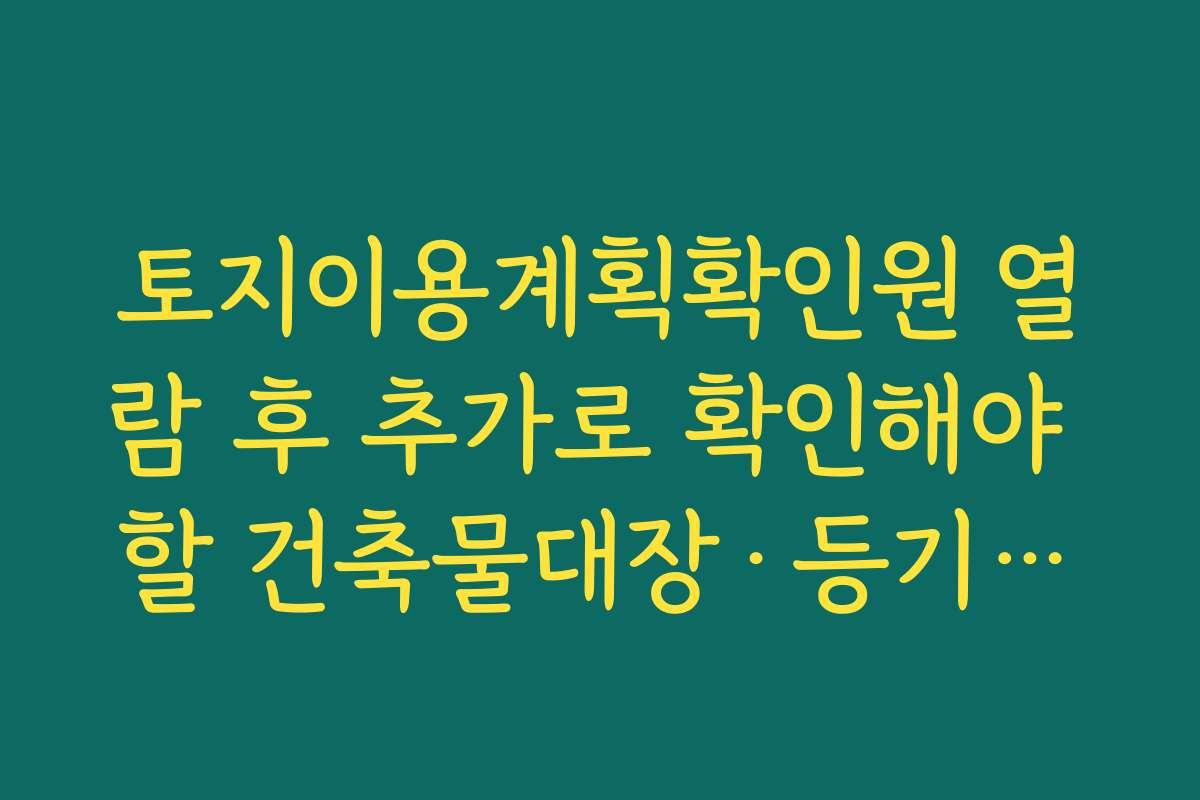 토지이용계획확인원 열람 후 추가로 확인해야 할 건축물대장·등기부등본 연계 팁