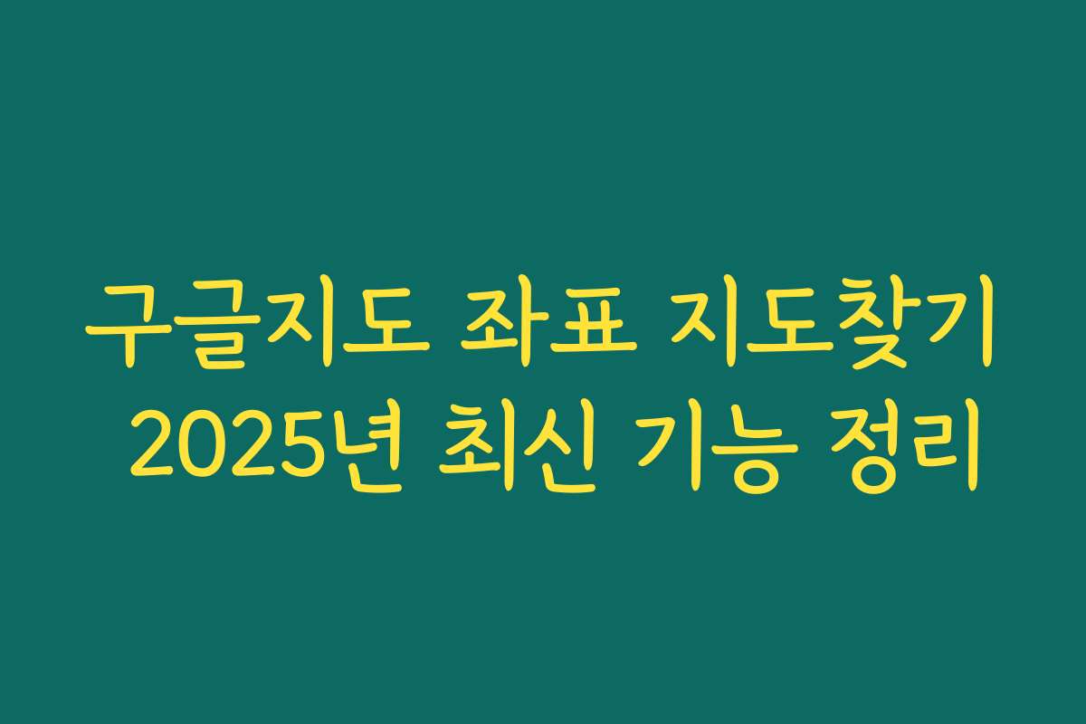 구글지도 좌표 지도찾기 2025년 최신 기능 정리
