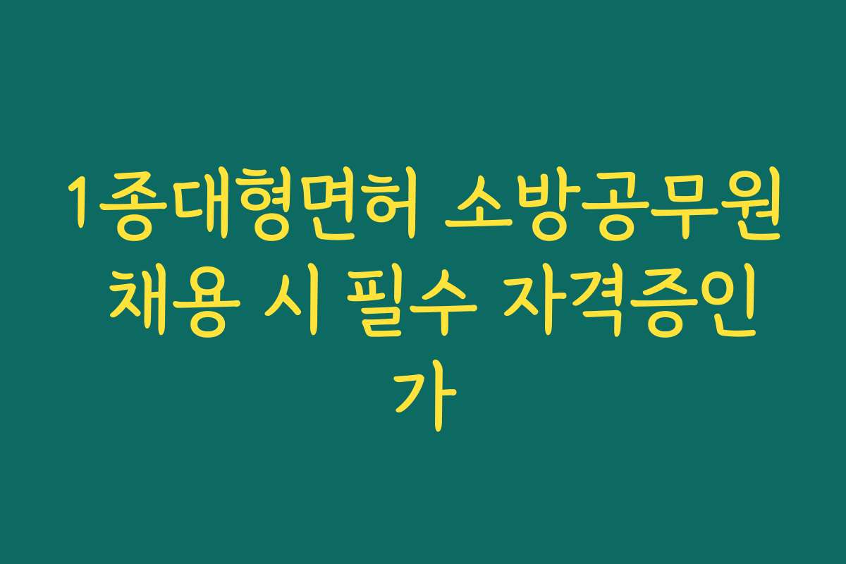 1종대형면허 소방공무원 채용 시 필수 자격증인가