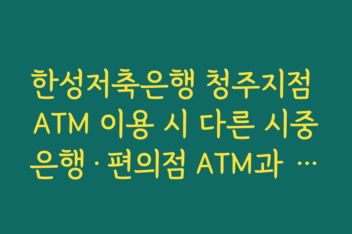 한성저축은행 청주지점 ATM 이용 시 다른 시중은행·편의점 ATM과 수수료 비교하는 요령