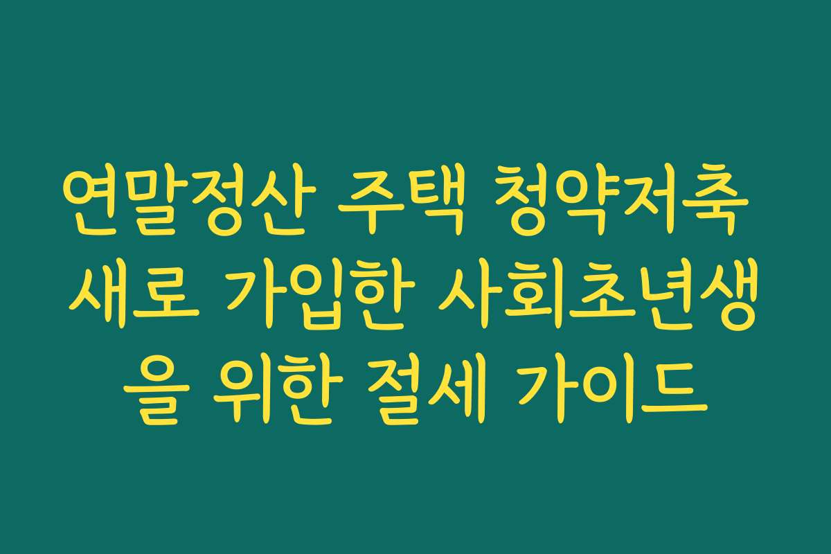 연말정산 주택 청약저축 새로 가입한 사회초년생을 위한 절세 가이드