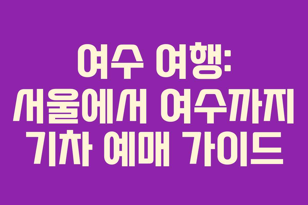여수 여행: 서울에서 여수까지 기차 예매 가이드