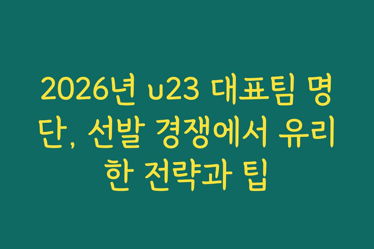 2026년 u23 대표팀 명단, 선발 경쟁에서 유리한 전략과 팁