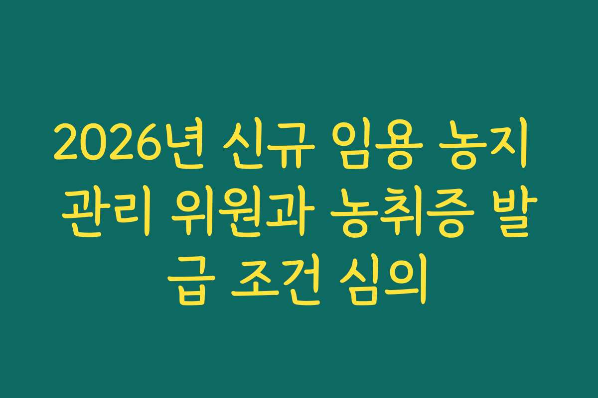 2026년 신규 임용 농지 관리 위원과 농취증 발급 조건 심의 2026년 신규 임용 농지 관리 위원과 농취증 발급 조건 심의