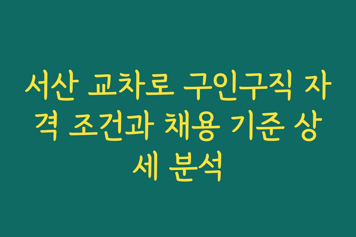 서산 교차로 구인구직 자격 조건과 채용 기준 상세 분석