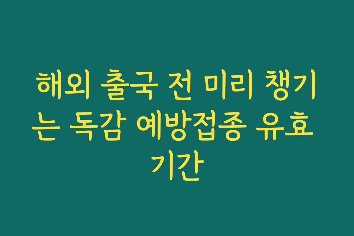 해외 출국 전 미리 챙기는 독감 예방접종 유효 기간