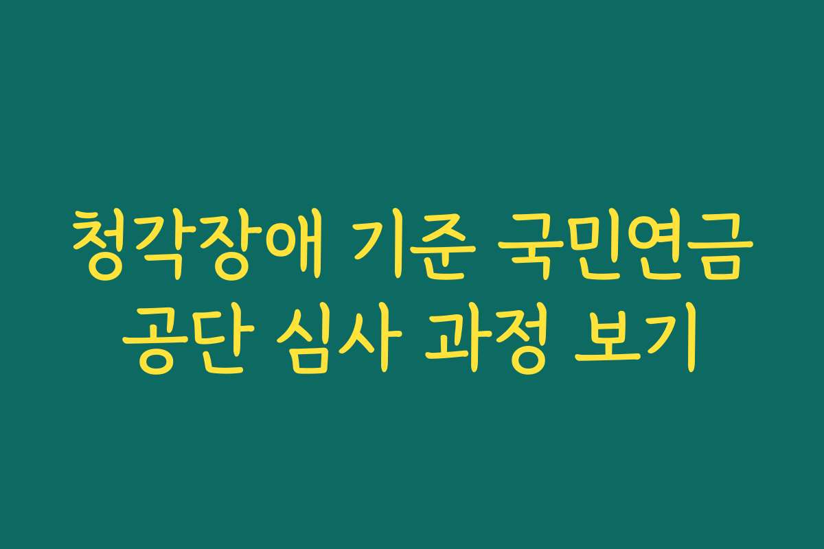 청각장애 기준 국민연금공단 심사 과정 보기 청각장애 기준 국민연금공단 심사 과정 보기