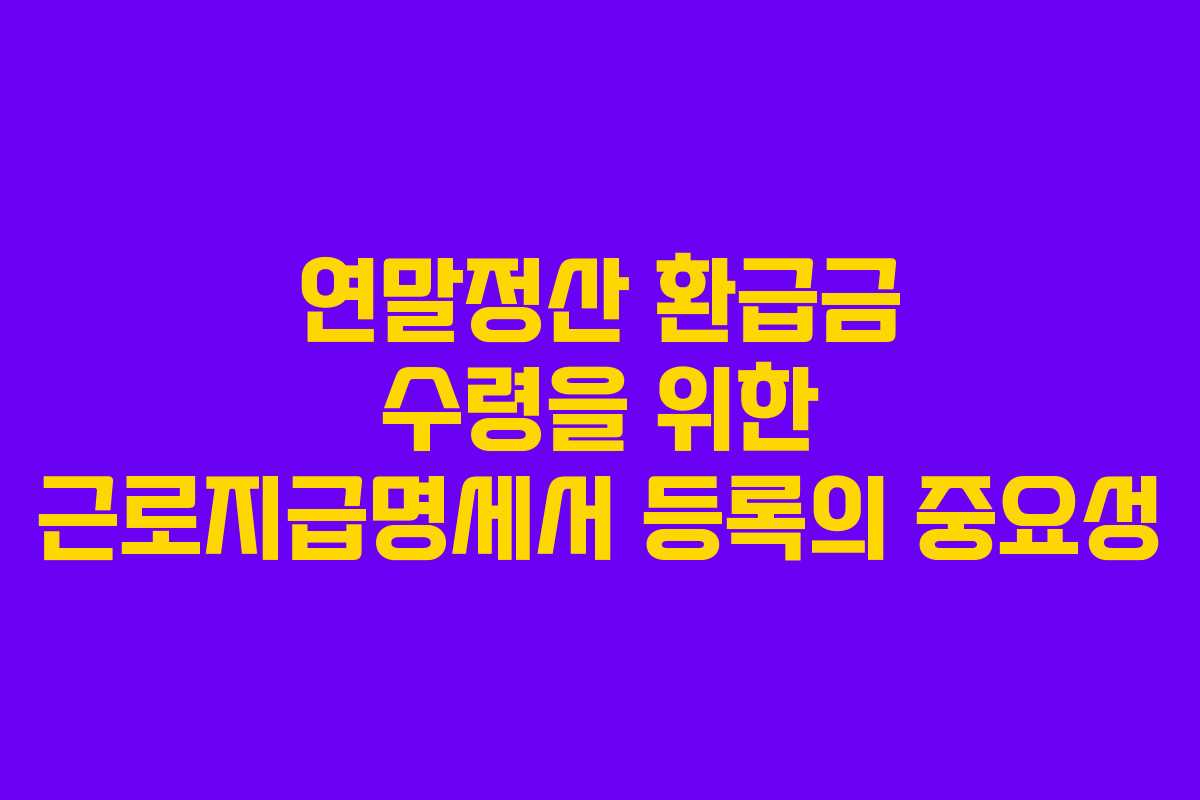 연말정산 환급금 수령을 위한 근로지급명세서 등록의 중요성