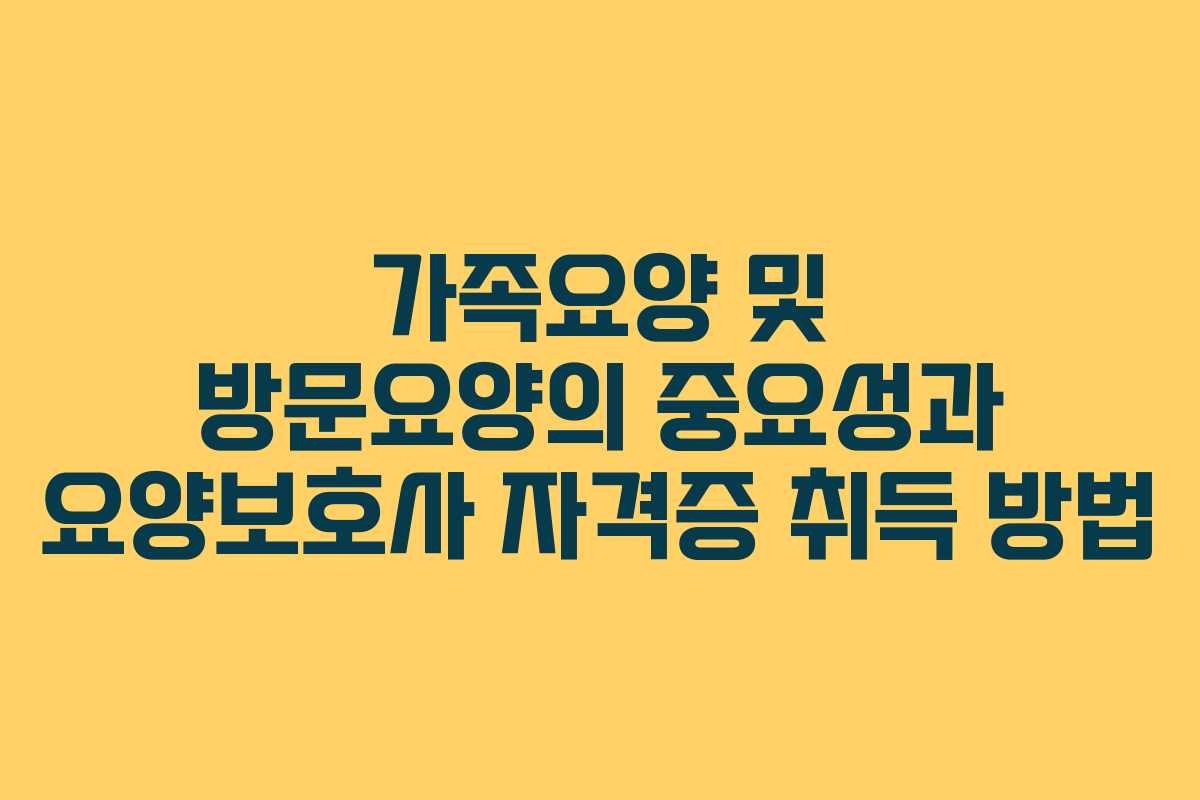 가족요양 및 방문요양의 중요성과 요양보호사 자격증 취득 방법