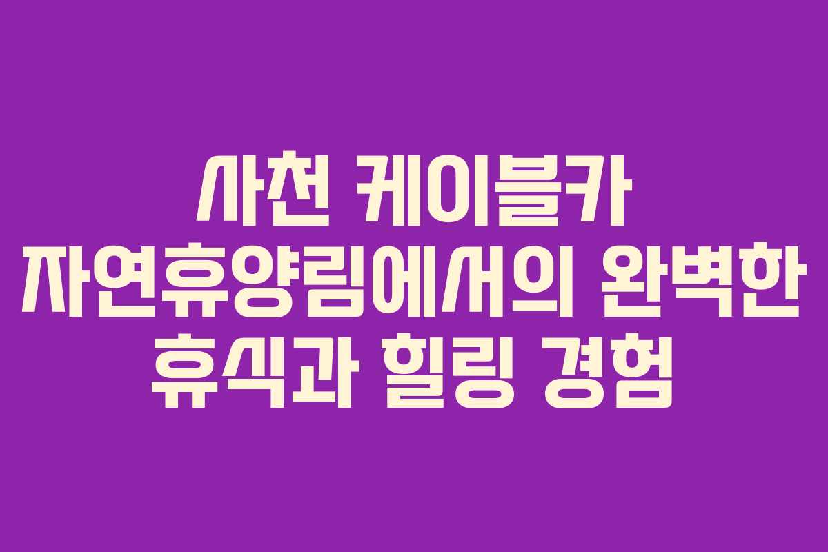 사천 케이블카 자연휴양림에서의 완벽한 휴식과 힐링 경험