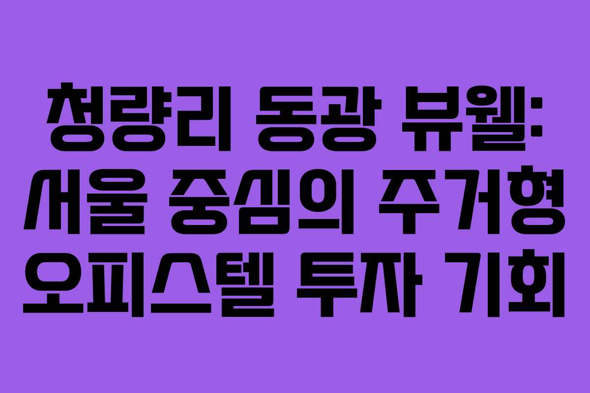 청량리 동광 뷰웰: 서울 중심의 주거형 오피스텔 투자 기회