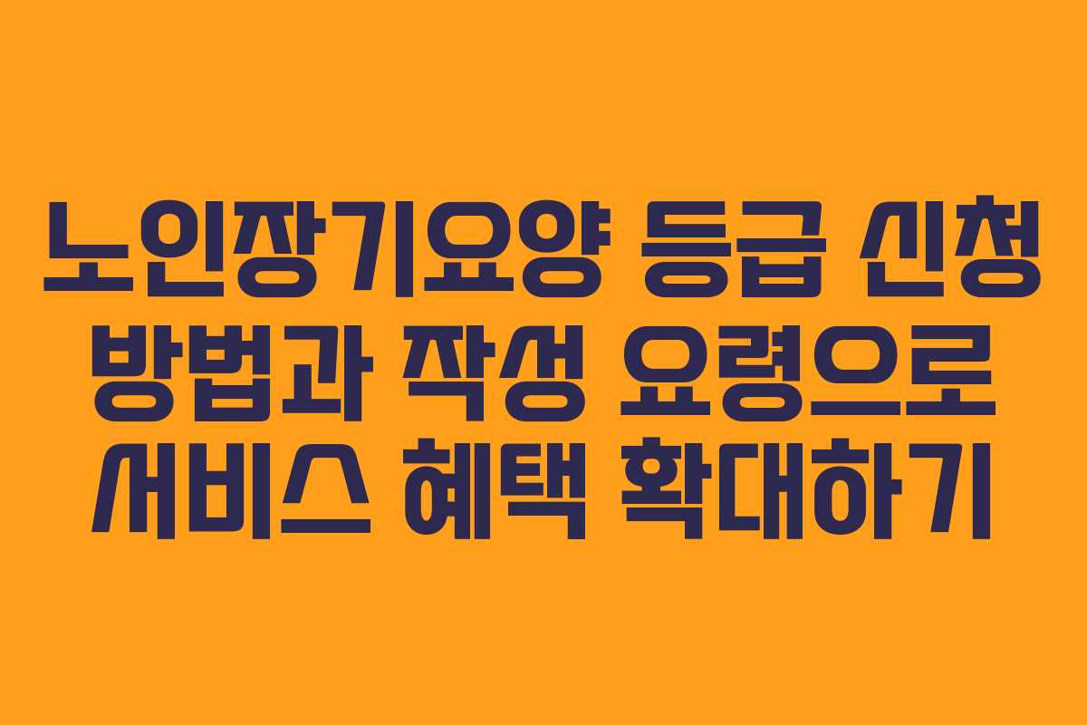 노인장기요양 등급 신청 방법과 작성 요령으로 서비스 혜택 확대하기