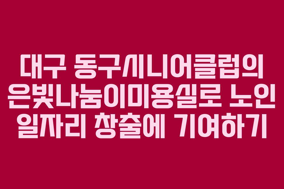 대구 동구시니어클럽의 은빛나눔이미용실로 노인 일자리 창출에 기여하기