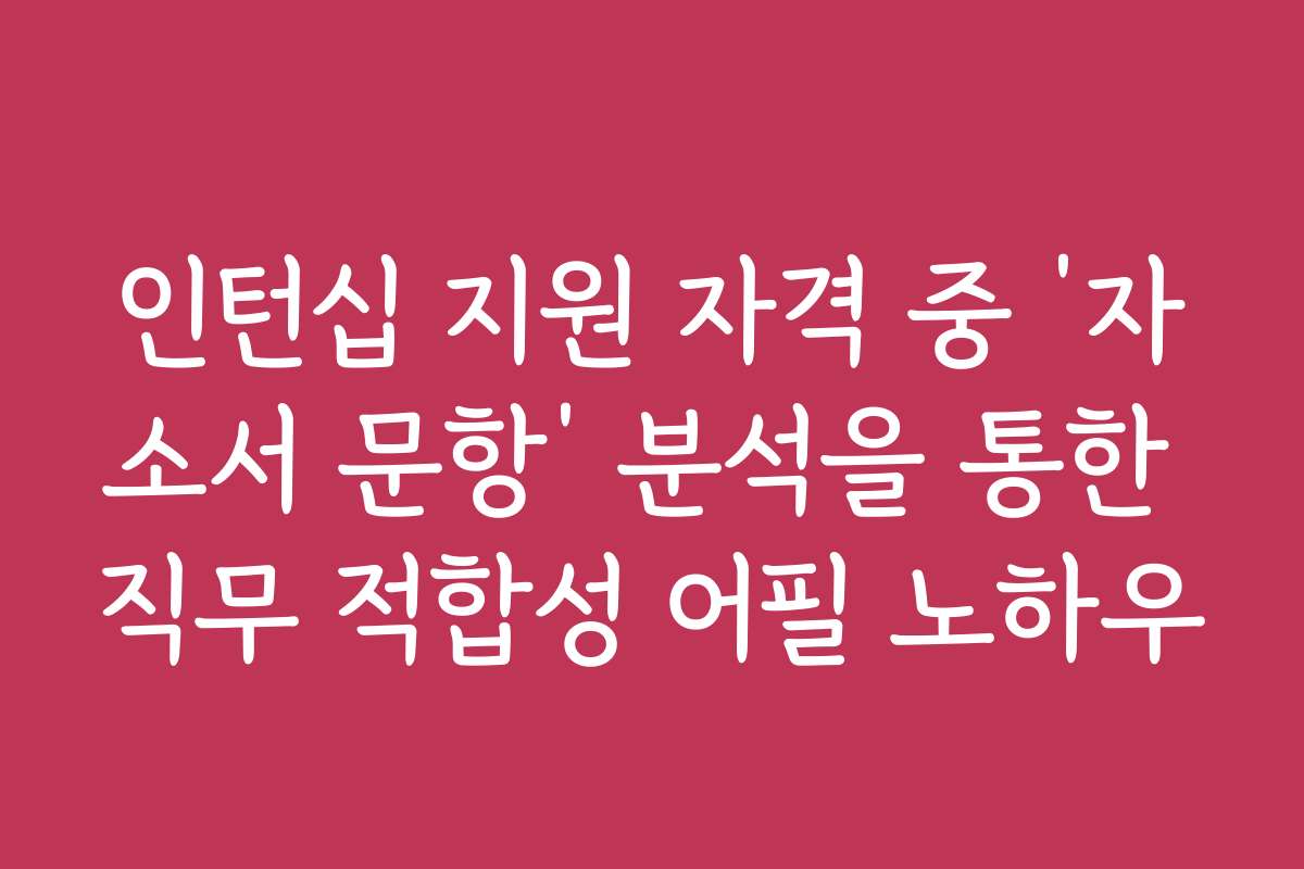 인턴십 지원 자격 중 ‘자소서 문항’ 분석을 통한 직무 적합성 어필 노하우