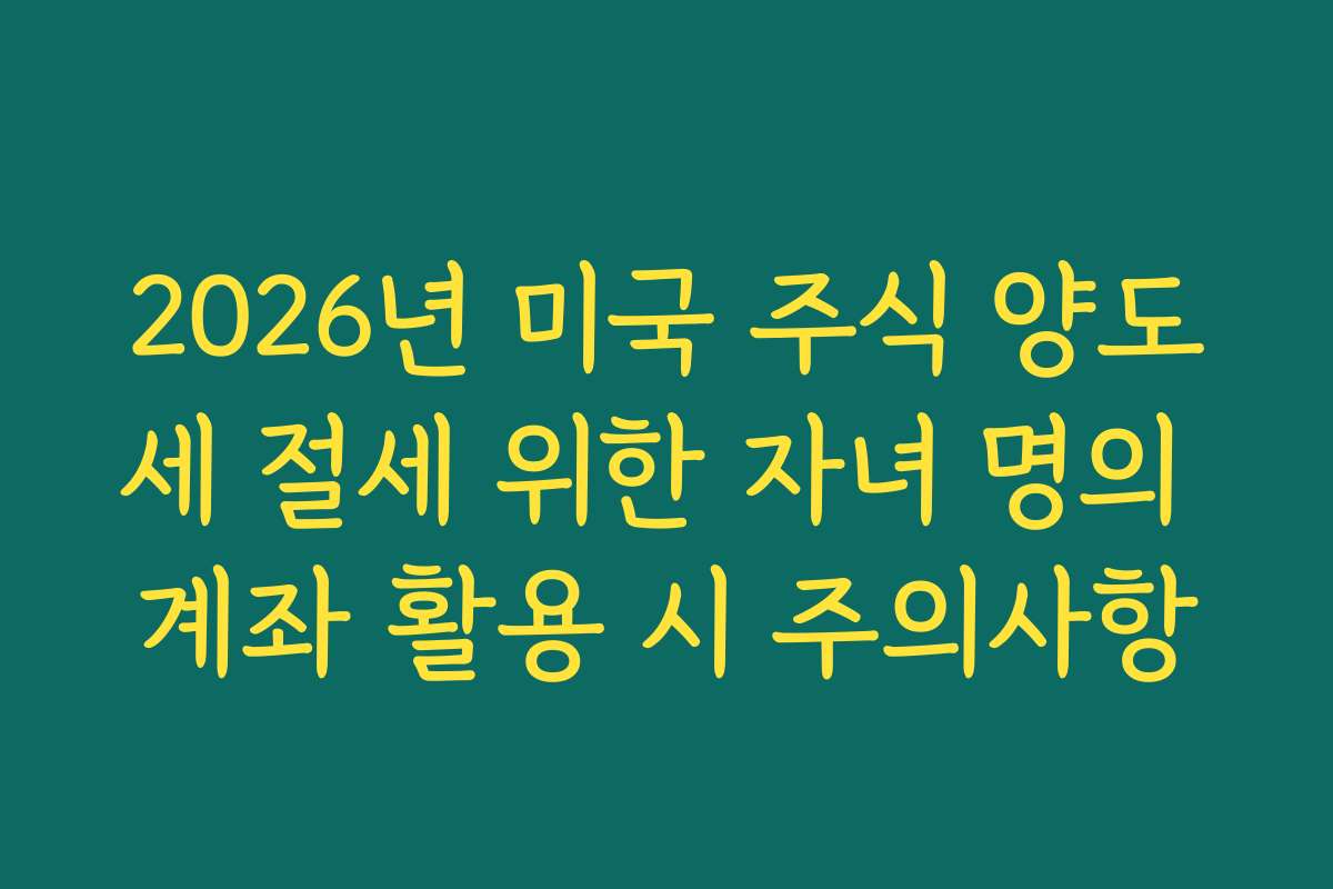 2026년 미국 주식 양도세 절세 위한 자녀 명의 계좌 활용 시 주의사항