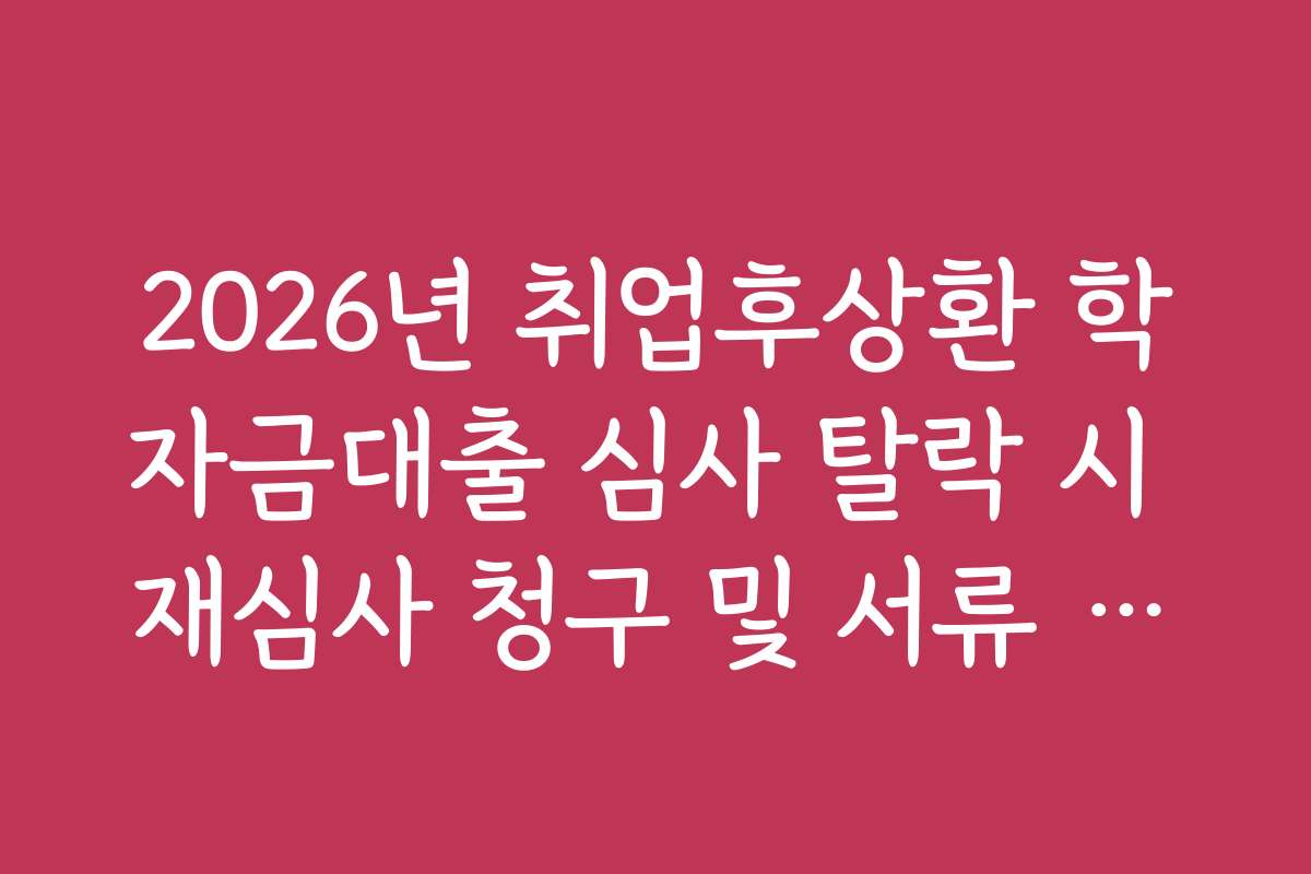 2026년 취업후상환 학자금대출 심사 탈락 시 재심사 청구 및 서류 보완 요령