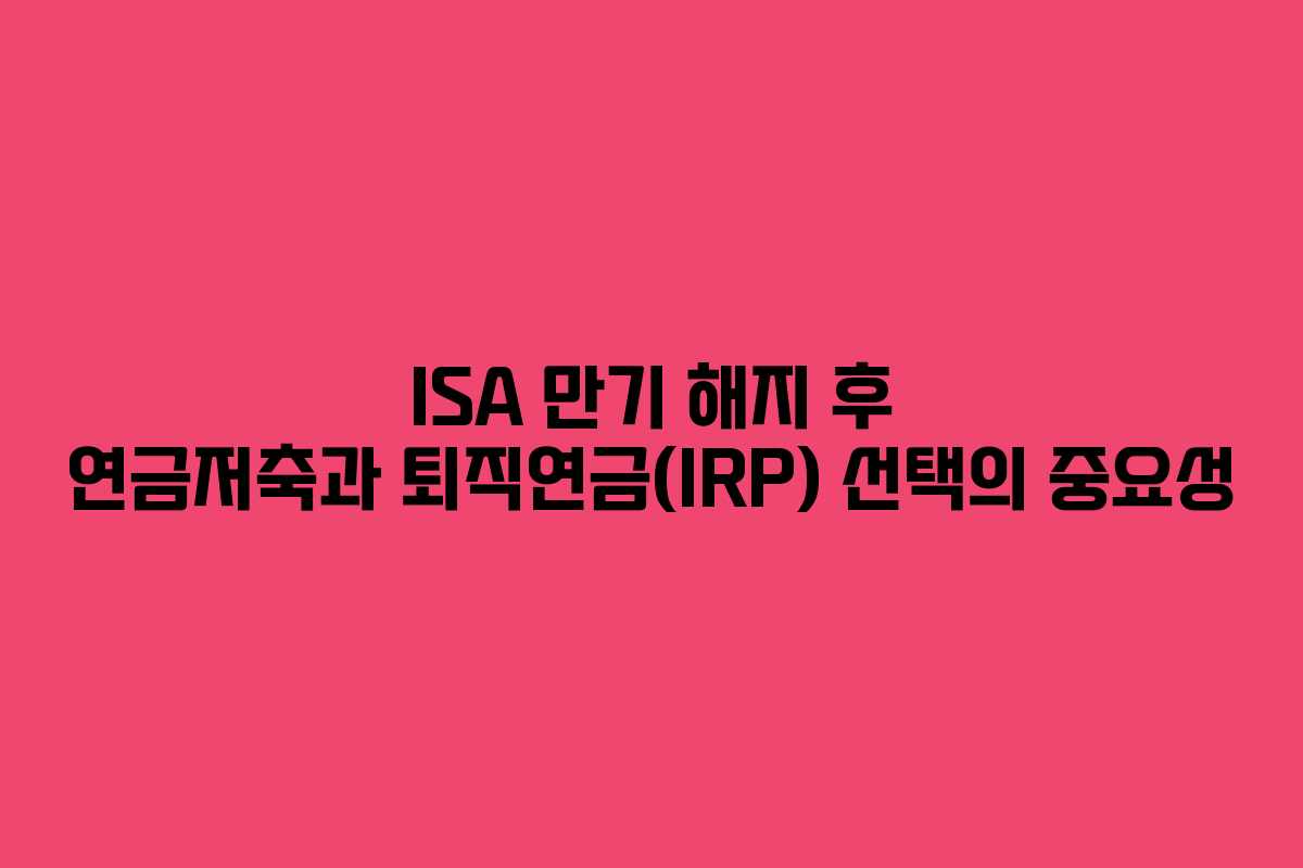 ISA 만기 해지 후 연금저축과 퇴직연금(IRP) 선택의 중요성