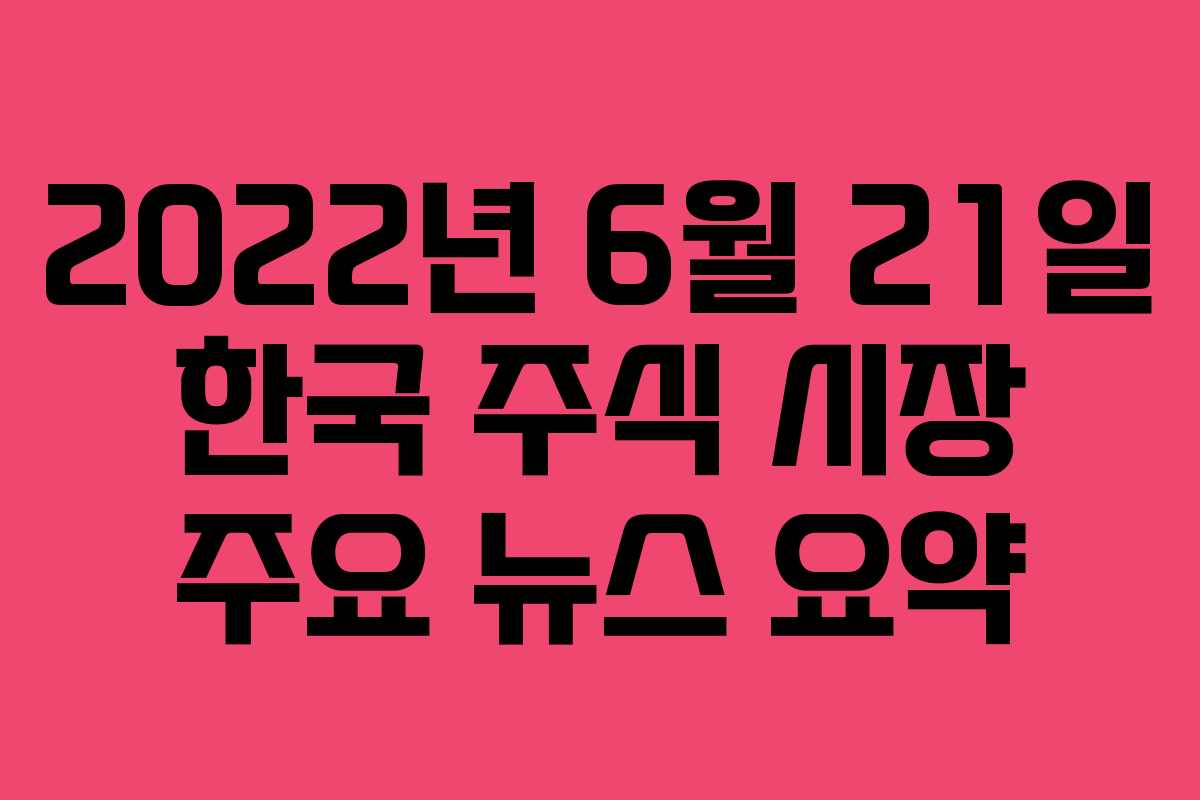 2022년 6월 21일 한국 주식 시장 주요 뉴스 요약