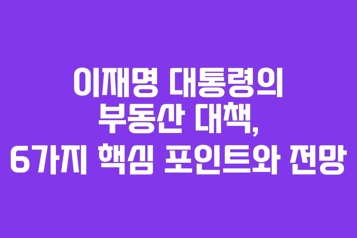 이재명 대통령의 부동산 대책, 6가지 핵심 포인트와 전망 이재명 대통령의 부동산 대책, 6가지 핵심 포인트와 전망