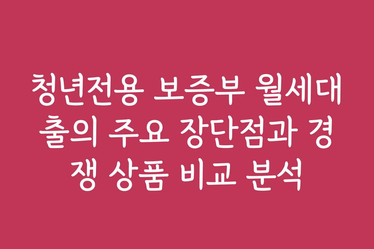청년전용 보증부 월세대출의 주요 장단점과 경쟁 상품 비교 분석