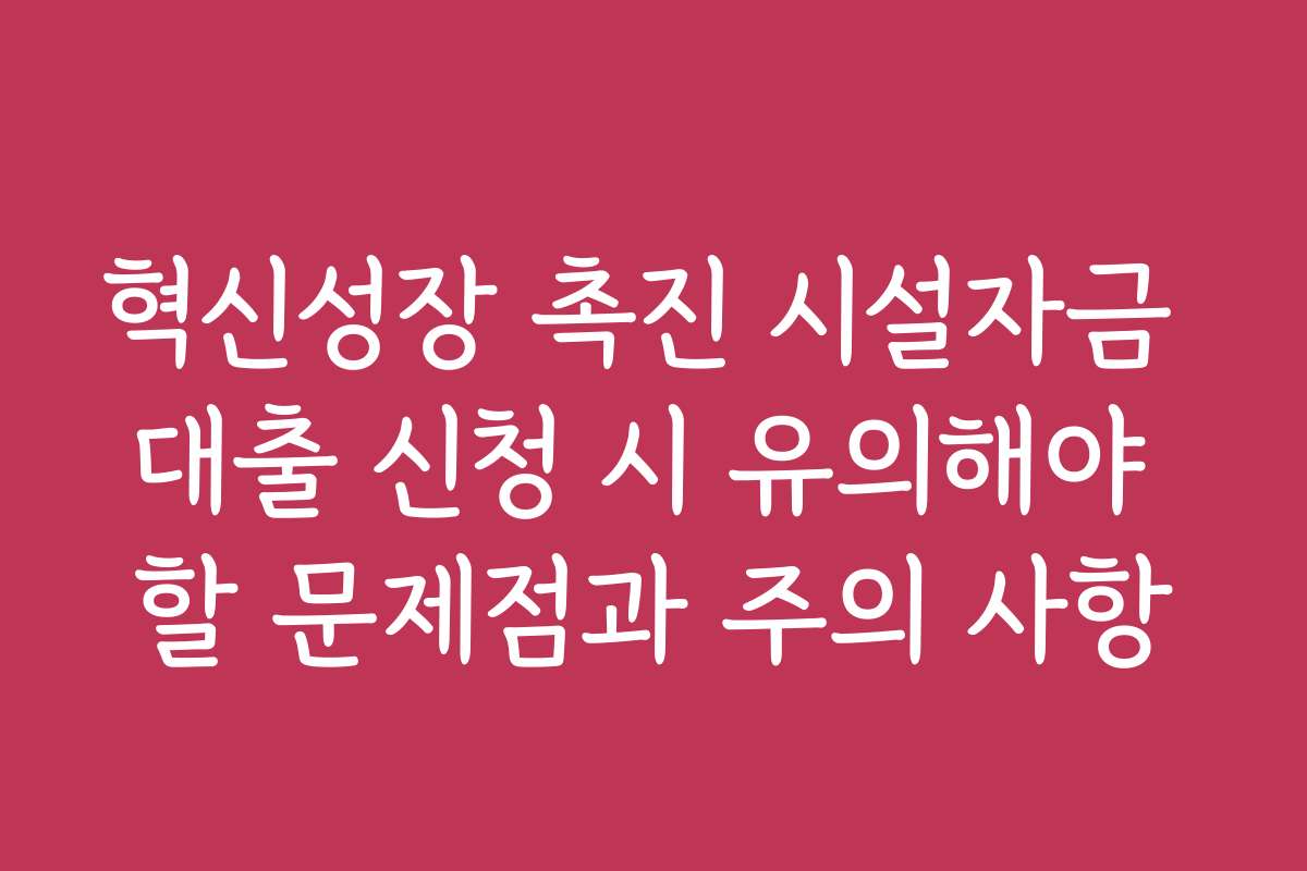 혁신성장 촉진 시설자금 대출 신청 시 유의해야 할 문제점과 주의 사항