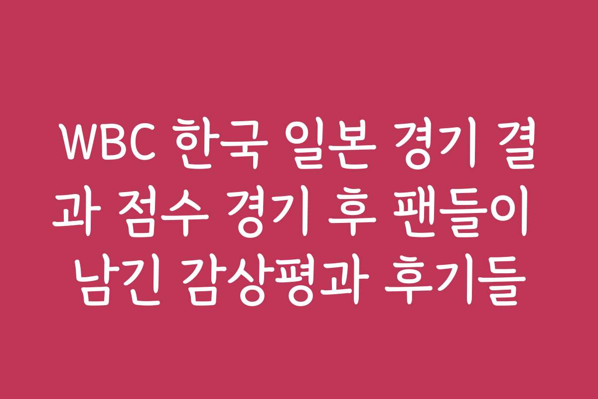 WBC 한국 일본 경기 결과 점수 경기 후 팬들이 남긴 감상평과 후기들