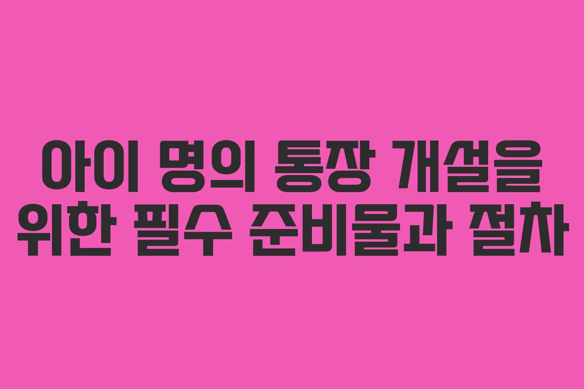 아이 명의 통장 개설을 위한 필수 준비물과 절차 아이 명의 통장 개설을 위한 필수 준비물과 절차