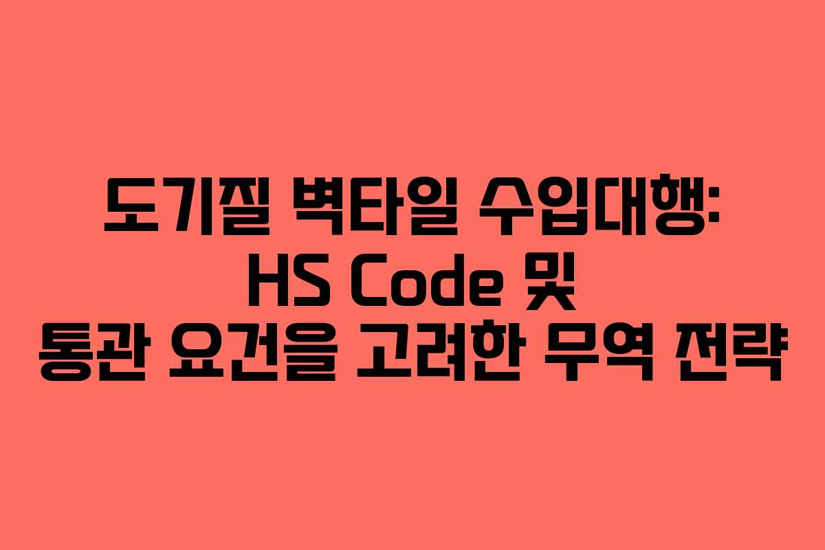 도기질 벽타일 수입대행: HS Code 및 통관 요건을 고려한 무역 전략