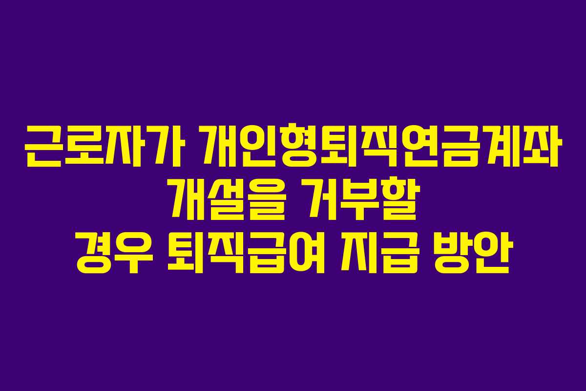 근로자가 개인형퇴직연금계좌 개설을 거부할 경우 퇴직급여 지급 방안 근로자가 개인형퇴직연금계좌 개설을 거부할 경우 퇴직급여 지급 방안