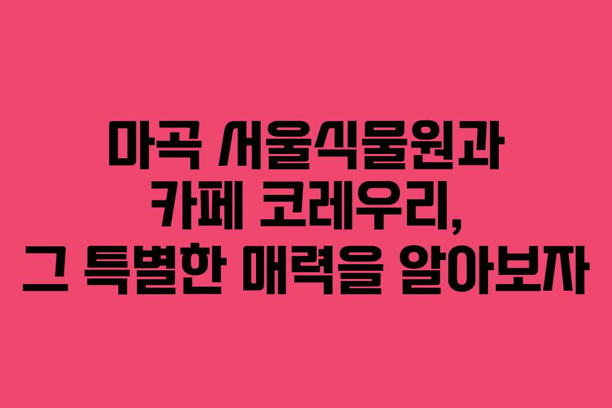 마곡 서울식물원과 카페 코레우리, 그 특별한 매력을 알아보자