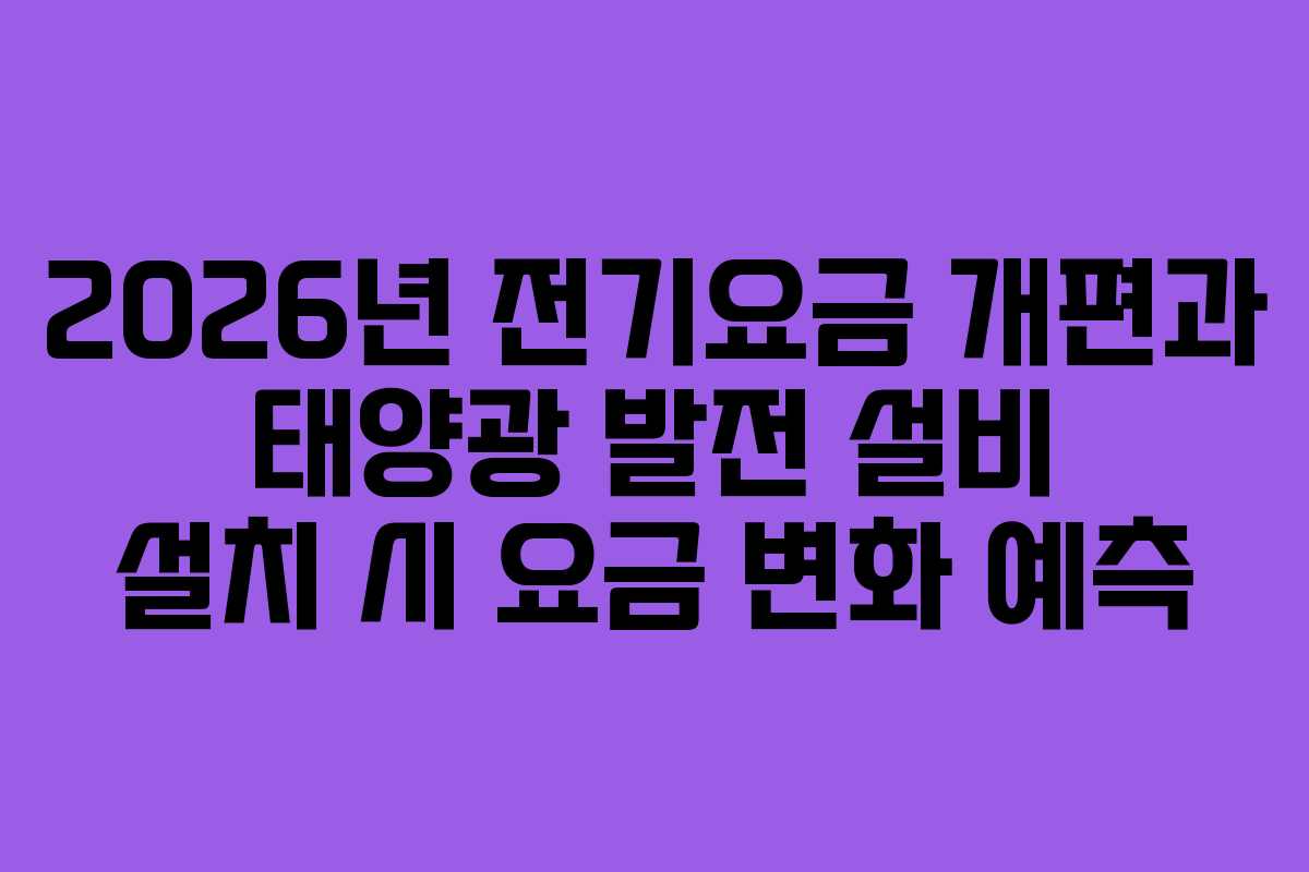 2026년 전기요금 개편과 태양광 발전 설비 설치 시 요금 변화 예측