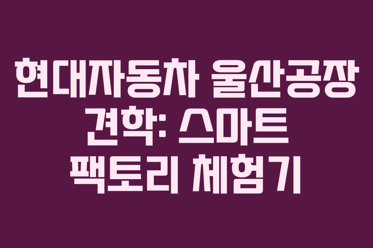 현대자동차 울산공장 견학: 스마트 팩토리 체험기