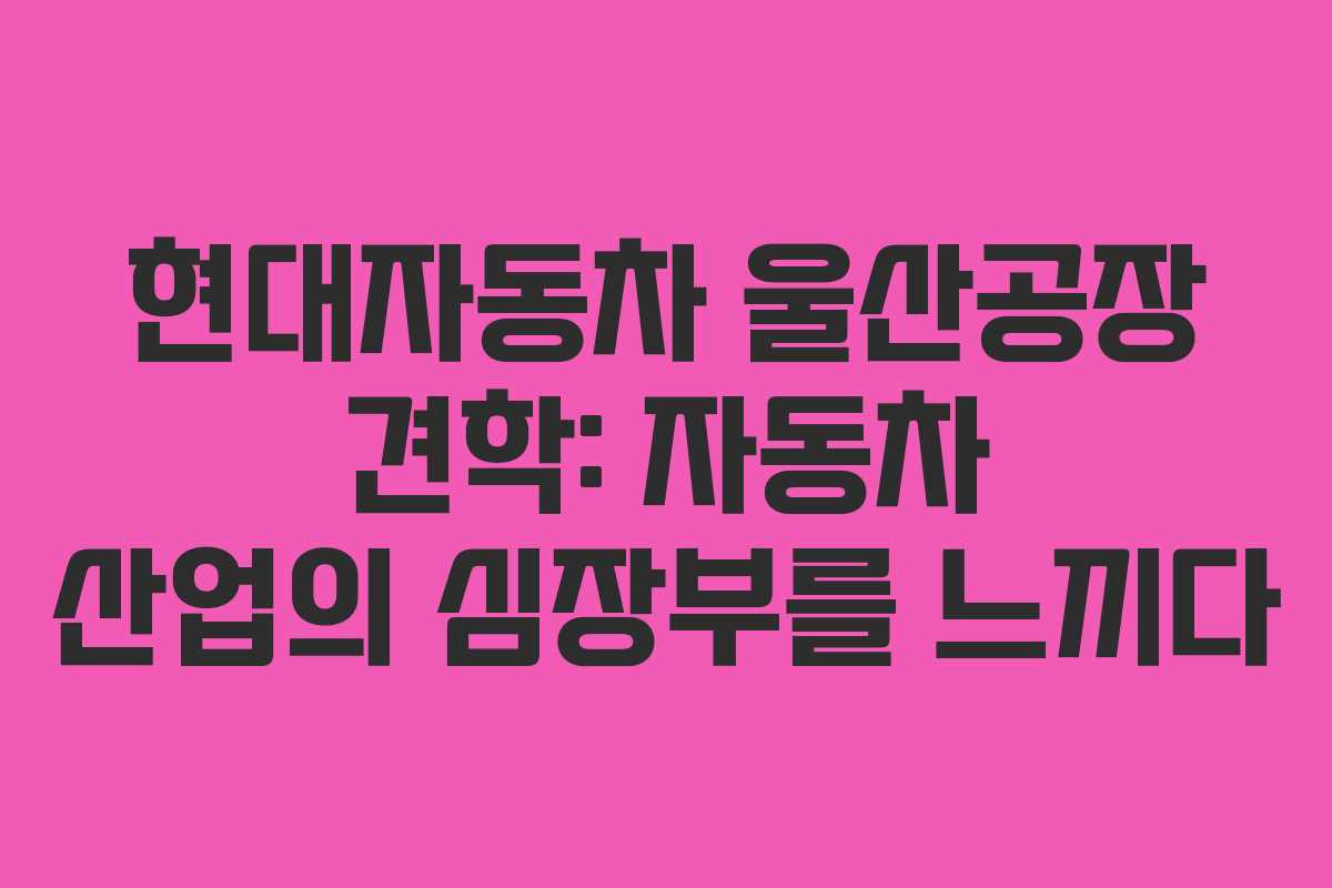 현대자동차 울산공장 견학: 자동차 산업의 심장부를 느끼다