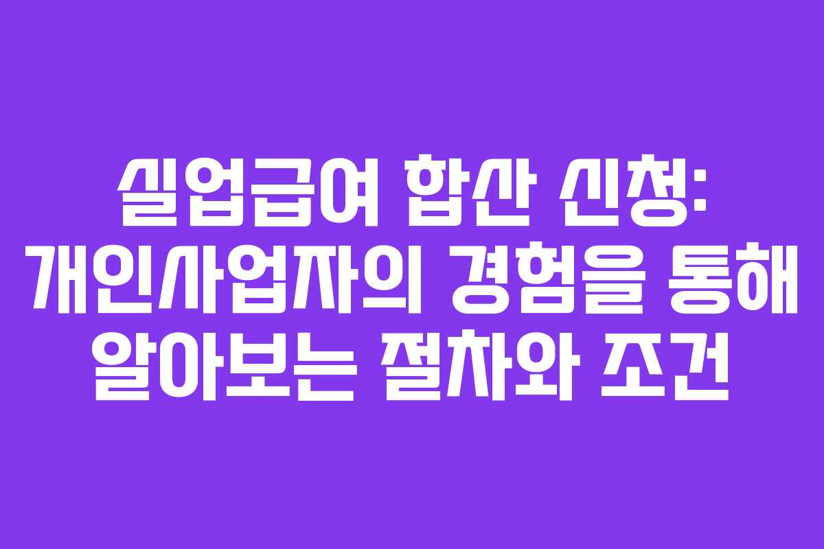 실업급여 합산 신청: 개인사업자의 경험을 통해 알아보는 절차와 조건