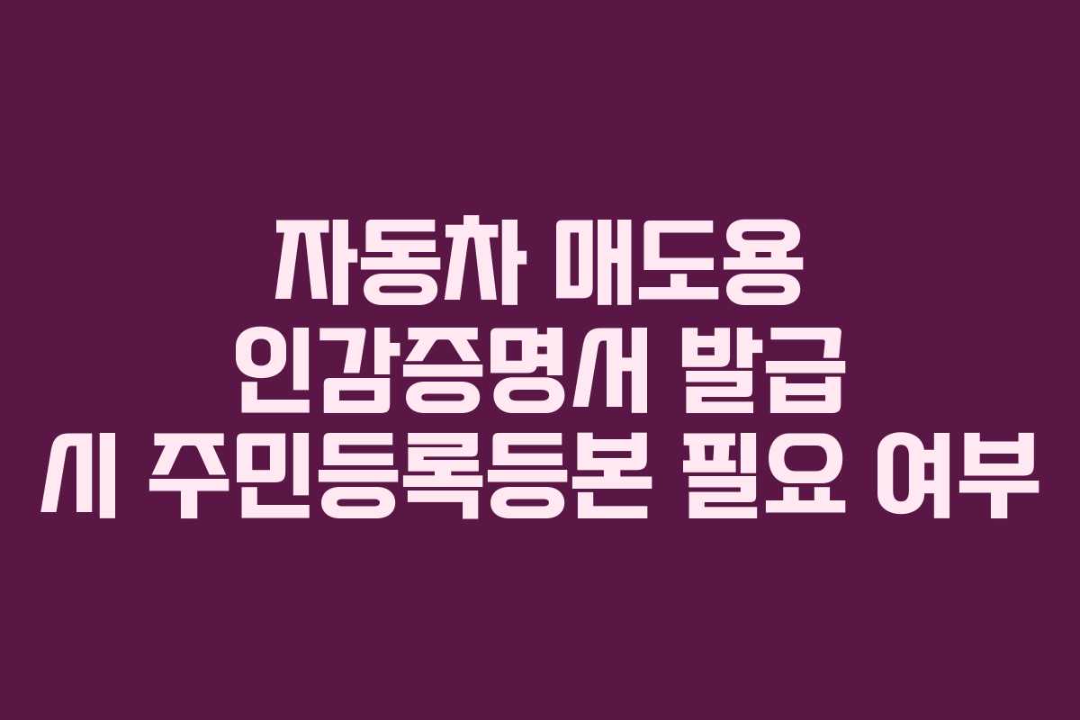 자동차 매도용 인감증명서 발급 시 주민등록등본 필요 여부