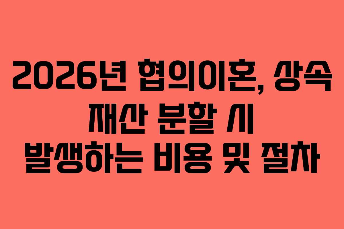 2026년 협의이혼, 상속 재산 분할 시 발생하는 비용 및 절차